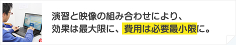 演習と映像の組み合わせにより、効果は最大限に、費用は必要最小限に。